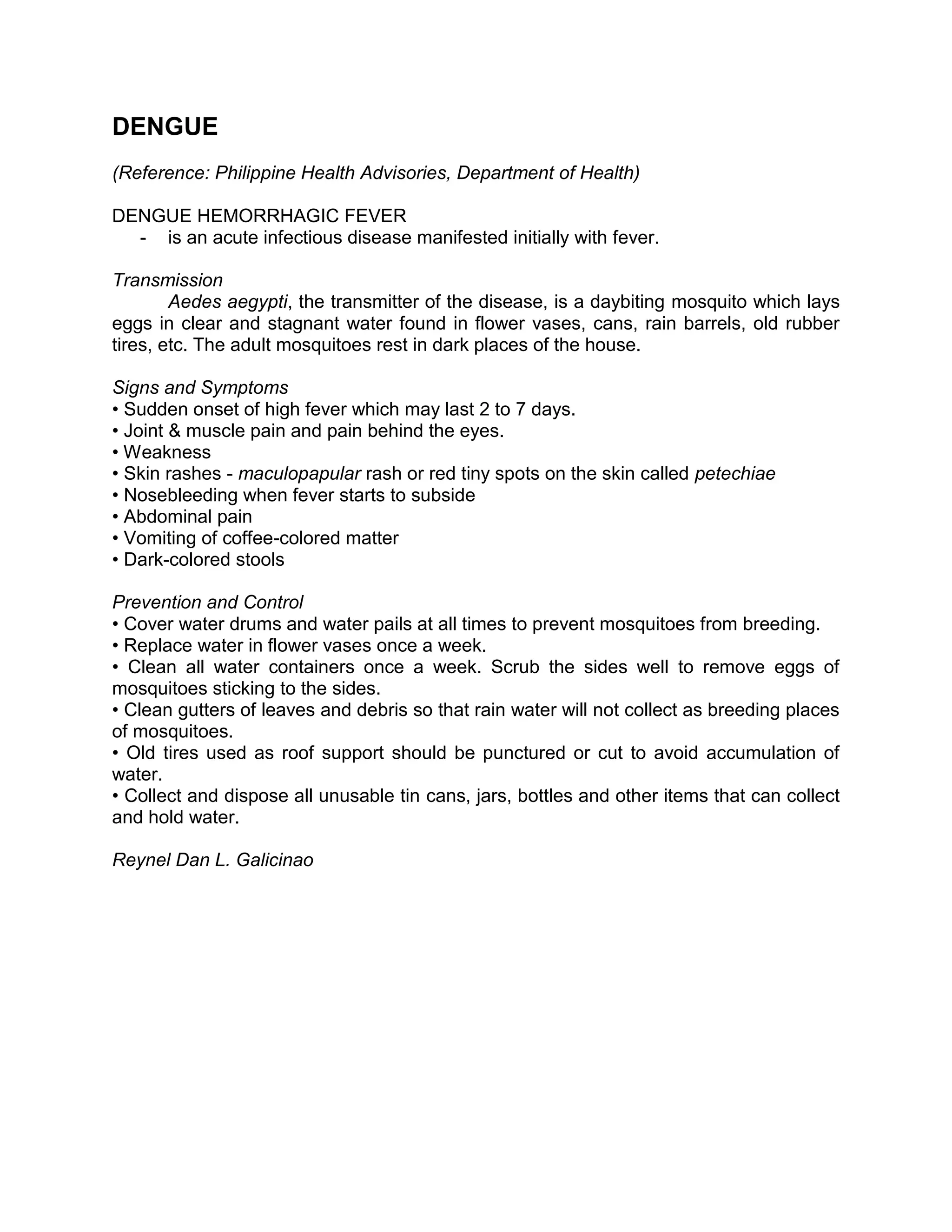 DENGUE
(Reference: Philippine Health Advisories, Department of Health)

DENGUE HEMORRHAGIC FEVER
  - is an acute infectious disease manifested initially with fever.

Transmission
        Aedes aegypti, the transmitter of the disease, is a daybiting mosquito which lays
eggs in clear and stagnant water found in flower vases, cans, rain barrels, old rubber
tires, etc. The adult mosquitoes rest in dark places of the house.

Signs and Symptoms
• Sudden onset of high fever which may last 2 to 7 days.
• Joint & muscle pain and pain behind the eyes.
• Weakness
• Skin rashes - maculopapular rash or red tiny spots on the skin called petechiae
• Nosebleeding when fever starts to subside
• Abdominal pain
• Vomiting of coffee-colored matter
• Dark-colored stools

Prevention and Control
• Cover water drums and water pails at all times to prevent mosquitoes from breeding.
• Replace water in flower vases once a week.
• Clean all water containers once a week. Scrub the sides well to remove eggs of
mosquitoes sticking to the sides.
• Clean gutters of leaves and debris so that rain water will not collect as breeding places
of mosquitoes.
• Old tires used as roof support should be punctured or cut to avoid accumulation of
water.
• Collect and dispose all unusable tin cans, jars, bottles and other items that can collect
and hold water.

Reynel Dan L. Galicinao
 