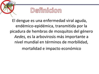 El dengue es una enfermedad viral aguda, endémico-epidémica, transmitida por la picadura de hembras de mosquitos del género  Aedes,  es la arbovirosis más importante a nivel mundial en términos de morbilidad, mortalidad e impacto económico 