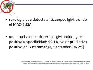 serología que detecta anticuerpos IgM, siendo el MAC-ELISA una prueba de anticuerpos IgM antidengue positiva (especificidad: 99.1%; valor predictivo positivo en Bucaramanga, Santander: 96.2%) Díaz-Quijano FA, Martínez-Vega RA, Ocazionez RE, Villar-Centeno LA. Evaluación de la prueba de IgM en suero agudo para el diagnóstico del dengue en un área endémica.  Enferm Infecc Microbiol Clin. 2006; 24: 90-2.  