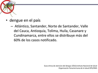 Guia clinica de atencion del dengue 2010,Instituto Nacional de Salud Organización Panamericana de la Salud OPS/OMS dengue en el país Atlántico, Santander, Norte de Santander, Valle del Cauca, Antioquia, Tolima, Huila, Casanare y Cundinamarca, entre ellos se distribuye más del 60% de los casos notificado. 