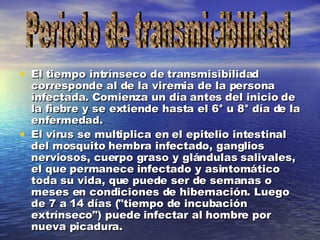 El tiempo intrínseco de transmisibilidad corresponde al de la viremia de la persona infectada. Comienza un día antes del inicio de la fiebre y se extiende hasta el 6° u 8° día de la enfermedad. El virus se multiplica en el epitelio intestinal del mosquito hembra infectado, ganglios nerviosos, cuerpo graso y glándulas salivales, el que permanece infectado y asintomático toda su vida, que puede ser de semanas o meses en condiciones de hibernación. Luego de 7 a 14 días ("tiempo de incubación extrínseco") puede infectar al hombre por nueva picadura. Periodo de transmicibilidad 