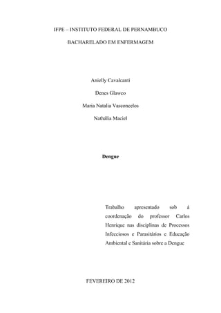 IFPE – INSTITUTO FEDERAL DE PERNAMBUCO

    BACHARELADO EM ENFERMAGEM




            Anielly Cavalcanti

              Denes Glawco

         Maria Natalia Vasconcelos

              Nathália Maciel




                 Dengue




                   Trabalho      apresentado       sob    à
                   coordenação    do   professor     Carlos
                   Henrique nas disciplinas de Processos
                   Infecciosos e Parasitários e Educação
                   Ambiental e Sanitária sobre a Dengue




          FEVEREIRO DE 2012
 