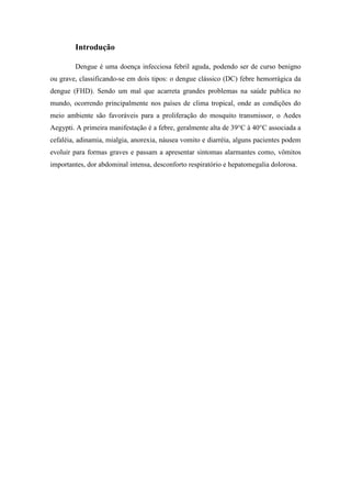 Introdução

        Dengue é uma doença infecciosa febril aguda, podendo ser de curso benigno
ou grave, classificando-se em dois tipos: o dengue clássico (DC) febre hemorrágica da
dengue (FHD). Sendo um mal que acarreta grandes problemas na saúde publica no
mundo, ocorrendo principalmente nos países de clima tropical, onde as condições do
meio ambiente são favoráveis para a proliferação do mosquito transmissor, o Aedes
Aegypti. A primeira manifestação é a febre, geralmente alta de 39°C à 40°C associada a
cefaléia, adinamia, mialgia, anorexia, náusea vomito e diarréia, alguns pacientes podem
evoluir para formas graves e passam a apresentar sintomas alarmantes como, vômitos
importantes, dor abdominal intensa, desconforto respiratório e hepatomegalia dolorosa.
 