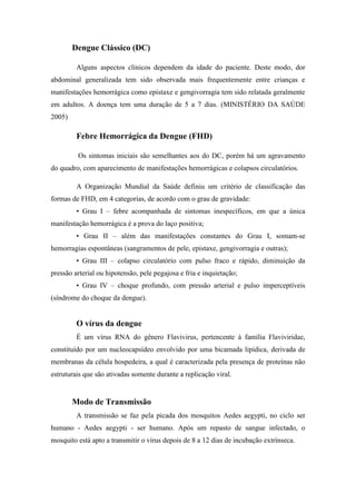 Dengue Clássico (DC)

         Alguns aspectos clínicos dependem da idade do paciente. Deste modo, dor
abdominal generalizada tem sido observada mais frequentemente entre crianças e
manifestações hemorrágica como epistaxe e gengivorragia tem sido relatada geralmente
em adultos. A doença tem uma duração de 5 a 7 dias. (MINISTÉRIO DA SAÚDE
2005)

         Febre Hemorrágica da Dengue (FHD)

         Os sintomas iniciais são semelhantes aos do DC, porém há um agravamento
do quadro, com aparecimento de manifestações hemorrágicas e colapsos circulatórios.

         A Organização Mundial da Saúde definiu um critério de classificação das
formas de FHD, em 4 categorias, de acordo com o grau de gravidade:
         • Grau I – febre acompanhada de sintomas inespecíficos, em que a única
manifestação hemorrágica é a prova do laço positiva;
         • Grau II – além das manifestações constantes do Grau I, somam-se
hemorragias espontâneas (sangramentos de pele, epistaxe, gengivorragia e outras);
         • Grau III – colapso circulatório com pulso fraco e rápido, diminuição da
pressão arterial ou hipotensão, pele pegajosa e fria e inquietação;
         • Grau IV – choque profundo, com pressão arterial e pulso imperceptíveis
(síndrome do choque da dengue).


         O vírus da dengue
         É um vírus RNA do gênero Flavivirus, pertencente à família Flaviviridae,
constituído por um nucleocapsídeo envolvido por uma bicamada lipídica, derivada de
membranas da célula hospedeira, a qual é caracterizada pela presença de proteínas não
estruturais que são ativadas somente durante a replicação viral.


        Modo de Transmissão
         A transmissão se faz pela picada dos mosquitos Aedes aegypti, no ciclo ser
humano - Aedes aegypti - ser humano. Após um repasto de sangue infectado, o
mosquito está apto a transmitir o vírus depois de 8 a 12 dias de incubação extrínseca.
 