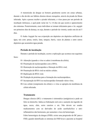 A transmissão da dengue ao homem geralmente ocorre em zonas urbanas,
durante o dia devido aos hábitos diurnos desses mosquitos, através da picada da fêmea
infectada. Após a pessoa receber a picada infectante, o vírus passa por um período de
incubação intrínseco, o qual pode variar de 3 a 14 dias ate que ocorra o aparecimento
dos sintomas. Posteriormente, esses indivíduos se tornam infectantes para o Ae. aegypti
nos primeiros dias da doença, ou seja, durante o período de viremia, sendo este de até 5
dias.
         O Aedes Aegypti faz sua oviposição em depósitos em depósitos artificiais de
água, tais com: pneus, tonéis, latas, tanques, barris, vasos de plantas e entre outros
depósitos que acumulem água parada.


         Período de incubação
         Durante o período de incubação, ocorre a replicação que acontece nas seguintes
fazes:
         01- Adsorção (quando o vírus se adere à membrana da célula);
         02- Penetração do nucleocapsídeo com o RNA;
         03- Destruição do nucleocapsídeo e liberação do RNA viral;
         04- Penetração do RNA viral no núcleo celular;
         05- Replicação do RNA viral;
         06- Produção de proteínas para a formação dos nucleocapsídeos;
         07- Incorporação do RNA no nucleocapsídeo formando vários vírus;
         08- Lise celular (rompimento da célula) e o vírus se apropria da membrana da
            célula infectada.


            Tratamento
            Dengue clássico (DC): o tratamento é sintomático (analgésicos) e pode ser
            feito no domicílio. Indica-se hidratação oral com o aumento da ingestão de
            água, sucos, chás, soros caseiros e etc. Não devem ser usados
            medicamentos com ou derivados do acido acetilsalicílico e anti-
            inflamatórios não hormonais, por aumentar o risco de hemorragia.
            Febre hemorrágica da dengue (FHD): existe uma progressão do DC para o
            FHD, quando identificado os sintomas do FHD levar o paciente ao hospital
 