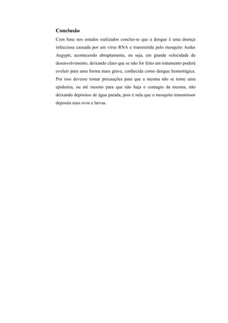 Conclusão
Com base nos estudos realizados conclui-se que a dengue é uma doença
infecciosa causada por um vírus RNA e transmitida pelo mosquito Aedes
Aegypti, acontecendo abruptamente, ou seja, em grande velocidade de
desenvolvimento, deixando claro que se não for feito um tratamento poderá
evoluir para uma forma mais grave, conhecida como dengue hemorrágica.
Por isso devesse tomar precauções para que a mesma não se torne uma
epidemia, ou até mesmo para que não haja o contagio da mesma, não
deixando depósitos de água parada, pois é nela que o mosquito transmissor
deposita seus ovos e larvas.
 