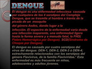 El dengue es una enfermedad infecciosa causada
por cualquiera de los 4 serotipos del Complejo
Dengue, que se trasmite al hombre a través de la
picada de un mosquito
del género Aedes, dando lugar a la
infección. El espectro de la enfermedad varía desde
una infección inaparente, una enfermedad ligera
hasta la forma severa y a menudo fatal, la FHD(
Fiebre Hemorrágica por Dengue). SCD(Síndrome de
Choque por Dengue).
El dengue es causado por cuatro serotipos del
virus del dengue: DEN-1, DEN-2, DEN-3 ó DEN-4;
estrechamente relacionados con los serotipos del
género Flavivirus, de la familia Flaviviridae.1 Esta
enfermedad es más frecuente en niños,
adolescentes y adultos jóvenes.
 