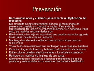 Prevención
    Recomendaciones y cuidados para evitar la multiplicación del
    mosquito:
    Sin mosquito no hay enfermedad; por eso, el mejor modo de 
    prevención consiste en combatir el vector. Para evitar la 
    multiplicación del insecto es importante eliminar sus criaderos. Para 
    esto, las medidas recomendadas son:
   Eliminar todos los objetos inservibles que puedan acumular agua de 
    lluvia (latas, botellas vacías, macetas).
   Mantenga los elementos útiles en desuso boca abajo (frascos, 
    recipientes).
   Vaciar todos los recipientes que contengan agua (tanques, barriles).
   Cambiar el agua de floreros y bebederos de animales diariamente.
   Evitar colocar botellas plásticas atadas a los árboles y canteros.
   Refuerce las medidas de limpieza de sus casas.
   Eliminar todos los recipientes pequeños poniéndolos en bolsas 
    plásticas y colocándolas en la vereda en los horarios habilitados.
 