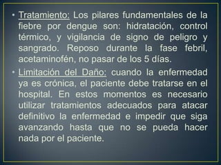 • Tratamiento: Los pilares fundamentales de la
  fiebre por dengue son: hidratación, control
  térmico, y vigilancia de signo de peligro y
  sangrado. Reposo durante la fase febril,
  acetaminofén, no pasar de los 5 días.
• Limitación del Daño: cuando la enfermedad
  ya es crónica, el paciente debe tratarse en el
  hospital. En estos momentos es necesario
  utilizar tratamientos adecuados para atacar
  definitivo la enfermedad e impedir que siga
  avanzando hasta que no se pueda hacer
  nada por el paciente.
 