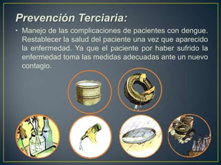 Prevención Terciaria:
• Manejo de las complicaciones de pacientes con dengue.
  Restablecer la salud del paciente una vez que aparecido
  la enfermedad. Ya que el paciente por haber sufrido la
  enfermedad toma las medidas adecuadas ante un nuevo
  contagio.
 