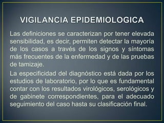 Las definiciones se caracterizan por tener elevada
sensibilidad, es decir, permiten detectar la mayoría
de los casos a través de los signos y síntomas
más frecuentes de la enfermedad y de las pruebas
de tamizaje.
La especificidad del diagnóstico está dada por los
estudios de laboratorio, por lo que es fundamental
contar con los resultados virológicos, serológicos y
de gabinete correspondientes, para el adecuado
seguimiento del caso hasta su clasificación final.
 