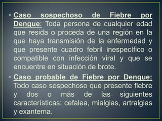 • Caso sospechoso de Fiebre por
  Dengue: Toda persona de cualquier edad
  que resida o proceda de una región en la
  que haya transmisión de la enfermedad y
  que presente cuadro febril inespecífico o
  compatible con infección viral y que se
  encuentre en situación de brote.
• Caso probable de Fiebre por Dengue:
  Todo caso sospechoso que presente fiebre
  y dos o más de las siguientes
  características: cefalea, mialgias, artralgias
  y exantema.
 