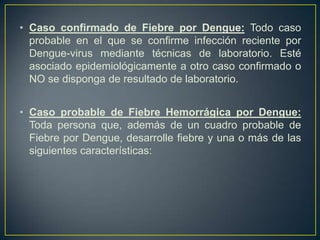 • Caso confirmado de Fiebre por Dengue: Todo caso
  probable en el que se confirme infección reciente por
  Dengue-virus mediante técnicas de laboratorio. Esté
  asociado epidemiológicamente a otro caso confirmado o
  NO se disponga de resultado de laboratorio.


• Caso probable de Fiebre Hemorrágica por Dengue:
  Toda persona que, además de un cuadro probable de
  Fiebre por Dengue, desarrolle fiebre y una o más de las
  siguientes características:
 