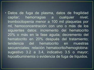 • Datos de fuga de plasma, datos de fragilidad
  capilar;  hemorragias    a    cualquier    nivel;
  trombocitopenia menor a 100 mil plaquetas por
  ml, hemoconcentración con uno o más de los
  siguientes datos: incremento del hematocrito
  20% o más en la fase aguda; decremento del
  hematocrito en 20% después del tratamiento;
  tendencia del hematocrito en muestras
  secuenciales; relación hematocrito/hemoglobina:
  sugestivo 3.2 a 3.4, indicativo 3.5 o mayor;
  hipoalbuminemia o evidencia de fuga de líquidos.
 