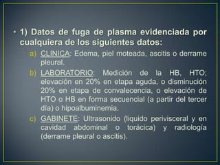 • 1) Datos de fuga de plasma evidenciada por
  cualquiera de los siguientes datos:
   a) CLINICA: Edema, piel moteada, ascitis o derrame
      pleural.
   b) LABORATORIO: Medición de la HB, HTO;
      elevación en 20% en etapa aguda, o disminución
      20% en etapa de convalecencia, o elevación de
      HTO o HB en forma secuencial (a partir del tercer
      día) o hipoalbuminemia.
   c) GABINETE: Ultrasonido (liquido perivisceral y en
      cavidad abdominal o torácica) y radiología
      (derrame pleural o ascitis).
 