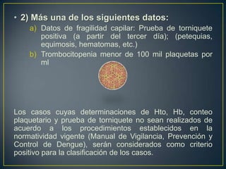 • 2) Más una de los siguientes datos:
    a) Datos de fragilidad capilar: Prueba de torniquete
       positiva (a partir del tercer día); (petequias,
       equimosis, hematomas, etc.)
    b) Trombocitopenia menor de 100 mil plaquetas por
       ml




Los casos cuyas determinaciones de Hto, Hb, conteo
plaquetario y prueba de torniquete no sean realizados de
acuerdo a los procedimientos establecidos en la
normatividad vigente (Manual de Vigilancia, Prevención y
Control de Dengue), serán considerados como criterio
positivo para la clasificación de los casos.
 