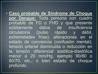 • Caso probable de Síndrome de Choque
  por Dengue: Toda persona con cuadro
  probable de FD o FHD y que presente
  súbitamente      datos   de    insuficiencia
  circulatoria (pulso rápido y débil,
  extremidades frías); alteraciones en el
  estado de conciencia (confusión mental);
  tensión arterial disminuida o reducción en
  la tensión diferencial sistólica-diastólica
  menor a 20 mm/Hg, ejemplo 90/80 o
  80/70, etc., o bien estado de choque
  profundo.
 