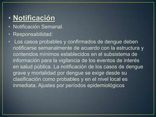 • Notificación
• Notificación Semanal.
• Responsabilidad:
• Los casos probables y confirmados de dengue deben
  notificarse semanalmente de acuerdo con la estructura y
  contenidos mínimos establecidos en el subsistema de
  información para la vigilancia de los eventos de interés
  en salud pública. La notificación de los casos de dengue
  grave y mortalidad por dengue se exige desde su
  clasificación como probables y en el nivel local es
  inmediata. Ajustes por períodos epidemiológicos
 