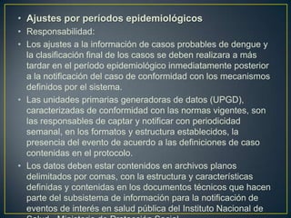 • Ajustes por períodos epidemiológicos
• Responsabilidad:
• Los ajustes a la información de casos probables de dengue y
  la clasificación final de los casos se deben realizara a más
  tardar en el período epidemiológico inmediatamente posterior
  a la notificación del caso de conformidad con los mecanismos
  definidos por el sistema.
• Las unidades primarias generadoras de datos (UPGD),
  caracterizadas de conformidad con las normas vigentes, son
  las responsables de captar y notificar con periodicidad
  semanal, en los formatos y estructura establecidos, la
  presencia del evento de acuerdo a las definiciones de caso
  contenidas en el protocolo.
• Los datos deben estar contenidos en archivos planos
  delimitados por comas, con la estructura y características
  definidas y contenidas en los documentos técnicos que hacen
  parte del subsistema de información para la notificación de
  eventos de interés en salud pública del Instituto Nacional de
 