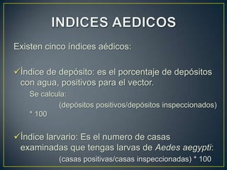 Existen cinco índices aédicos:

Índice de depósito: es el porcentaje de depósitos
 con agua, positivos para el vector.
    Se calcula:
            (depósitos positivos/depósitos inspeccionados)
    * 100


Índice larvario: Es el numero de casas
 examinadas que tengas larvas de Aedes aegypti:
            (casas positivas/casas inspeccionadas) * 100
 