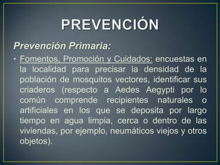 Prevención Primaria:
• Fomentos, Promoción y Cuidados: encuestas en
  la localidad para precisar la densidad de la
  población de mosquitos vectores, identificar sus
  criaderos (respecto a Aedes Aegypti por lo
  común comprende recipientes naturales o
  artificiales en los que se deposita por largo
  tiempo en agua limpia, cerca o dentro de las
  viviendas, por ejemplo, neumáticos viejos y otros
  objetos).
 