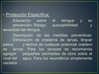 • Protección Específica:
      Educación     sobre   el    dengue     y    su
      prevención: Riesgo, susceptibilidad          y
severidad del dengue.
      Descripción de las medidas preventivas:
      Eliminación de criaderos de larvas, limpiar
patios      y techos de cualquier potencial criadero
de larvas. Para los tanques se recomienda
agregar     pequeñas cantidades de cloro sobre el
nivel del agua. Para los neumáticos simplemente
vacíelos.
 