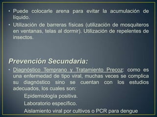 • Puede colocarle arena para evitar la acumulación de
  líquido.
• Utilización de barreras físicas (utilización de mosquiteros
  en ventanas, telas al dormir). Utilización de repelentes de
  insectos.



Prevención Secundaria:
• Diagnóstico Temprano y Tratamiento Precoz: como es
  una enfermedad de tipo viral, muchas veces se complica
  su diagnóstico sino se cuentan con los estudios
  adecuados, los cuales son:
      Epidemiología positiva.
      Laboratorio específico.
      Aislamiento viral por cultivos o PCR para dengue
 