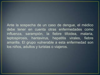 Ante la sospecha de un caso de dengue, el médico
debe tener en cuenta otras enfermedades como
influenza, sarampión, la fiebre tifoidea, malaria,
leptospirosis, hantavirus, hepatitis virales, fiebre
amarilla. El grupo vulnerable a esta enfermedad son
los niños, adultos y turistas o viajeros.
 