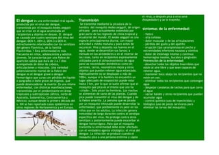 el virus, y después pica a otra sana
El dengue es una enfermedad viral aguda,        Transmisión                                        (hospedador) y se lo trasmite.
producida por el virus del dengue,               Se transmite mediante la picadura de la
transmitida por el mosquito Aedes aegypti       hembra del mosquito Aedes aegypti, de origen
                                                africano pero actualmente extendido por
                                                                                                   síntomas de la enfermedad:
que se crían en el agua acumulada en
recipientes y objetos en desuso. El dengue      gran parte de las regiones de clima tropical y     - fiebre
es causado por cuatro serotipos del virus del   ecuatorial del mundo .El Aedes aegypti es una      - alta cefalea
dengue: DEN-1, DEN-2, DEN-3 o DEN-4;            especie principalmente diurna, con mayor           - dolor muscular y de las articulaciones
estrechamente relacionados con los serotipos    actividad a media mañana y poco antes de           - pérdida del gusto y del apetito
del género Flavivirus, de la familia            oscurecer. Vive y deposita sus huevos en el        - erupción tipo sarampionosa en pecho y
Flaviviridae.1 Esta enfermedad es más           agua, donde se desarrollan sus larvas; a           extremidades inferiores nauseas y vómitos
frecuente en niños, adolescentes y adultos      menudo en los alrededores o en el interior de      - dolor de estómago intenso y continuo
jóvenes. Se caracteriza por una fiebre de       las casas, tanto en recipientes expresamente       hemorragias nasales, bucales o gingivales
aparición súbita que dura de 3 a 7 días         utilizados para el almacenamiento de agua          Prevención de la enfermedad:
acompañada de dolor de cabeza,                  para las necesidades domésticas como en            −desechar todos los objetos inservibles que
articulaciones y músculos. Una variedad         jarrones, tarros, neumáticos viejos y otros        estén al aire libre y que sean capaces de
potencialmente mortal de la fiebre del          objetos que puedan retener agua estancada.         retener agua.
dengue es el dengue grave o dengue              Habitualmente no se desplazan a más de             - mantener boca abajo los recipientes que no
hemorrágico que cursa con pérdida de líquido    100m, aunque si la hembra no encuentra un          estén en uso.
o sangrados o daño grave de órganos, que        lugar adecuado de ovoposición puede volar          - eliminar todos los recipientes que contengan
puede desencadenar la muerte. Es una misma      hasta 3 km, por lo que se suele afirmar que el     agua
enfermedad, con distintas manifestaciones,      mosquito que pica es el mismo que uno ha           - despejar canaletas de techos para que corra
transmitidas por el predominante en áreas       «criado». Solo pican las hembras. Los machos       el agua
tropicales y subtropicales (África, norte de    se alimentan de savia de las plantas. Cuando       - vaciar baldes y otros recipientes que puedan
Australia, Sudamérica, Centroamérica y          pica puede transmitir el virus del dengue y de     acumular agua
México); aunque desde la primera década del     la fiebre amarilla .La persona que es picada       - control químico (uso de insecticidas) y
s. XXI se han reportado casos epidémicos en     por un mosquito infectado puede desarrollar la     biológico (uso de peces larvívoros para
otras regiones de Norteamérica y en Europa.     enfermedad, que posiblemente es peor en los        eliminar las larvas del mosquito).
                                                niños que en los adultos. La infección genera
                                                inmunidad de larga duración contra el serotipo
                                                específico del virus. No protege contra otros
                                                serotipos y posteriormente puede exacerbar el
                                                dengue hemorrágico .Para que el mosquito
                                                transmita la enfermedad debe estar afectado
                                                con el verdadero agente etiológico: el virus del
                                                dengue. La infección se produce cuando el
                                                mosquito pica a una persona enferma y capta
 