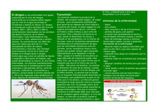 el virus, y después pica a otra sana
El dengue es una enfermedad viral aguda,        Transmisión                                        (hospedador) y se lo trasmite.
producida por el virus del dengue,               Se transmite mediante la picadura de la
transmitida por el mosquito Aedes aegypti       hembra del mosquito Aedes aegypti, de origen
                                                africano pero actualmente extendido por
                                                                                                   síntomas de la enfermedad:
que se crían en el agua acumulada en
recipientes y objetos en desuso. El dengue      gran parte de las regiones de clima tropical y     - fiebre
es causado por cuatro serotipos del virus del   ecuatorial del mundo .El Aedes aegypti es una      - alta cefalea
dengue: DEN-1, DEN-2, DEN-3 o DEN-4;            especie principalmente diurna, con mayor           - dolor muscular y de las articulaciones
estrechamente relacionados con los serotipos    actividad a media mañana y poco antes de           - pérdida del gusto y del apetito
del género Flavivirus, de la familia            oscurecer. Vive y deposita sus huevos en el        - erupción tipo sarampionosa en pecho y
Flaviviridae.1 Esta enfermedad es más           agua, donde se desarrollan sus larvas; a           extremidades inferiores nauseas y vómitos
frecuente en niños, adolescentes y adultos      menudo en los alrededores o en el interior de      - dolor de estómago intenso y continuo
jóvenes. Se caracteriza por una fiebre de       las casas, tanto en recipientes expresamente       hemorragias nasales, bucales o gingivales
aparición súbita que dura de 3 a 7 días         utilizados para el almacenamiento de agua          Prevención de la enfermedad:
acompañada de dolor de cabeza,                  para las necesidades domésticas como en            −desechar todos los objetos inservibles que
articulaciones y músculos. Una variedad         jarrones, tarros, neumáticos viejos y otros        estén al aire libre y que sean capaces de
potencialmente mortal de la fiebre del          objetos que puedan retener agua estancada.         retener agua.
dengue es el dengue grave o dengue              Habitualmente no se desplazan a más de             - mantener boca abajo los recipientes que no
hemorrágico que cursa con pérdida de líquido    100m, aunque si la hembra no encuentra un          estén en uso.
o sangrados o daño grave de órganos, que        lugar adecuado de ovoposición puede volar          - eliminar todos los recipientes que contengan
puede desencadenar la muerte. Es una misma      hasta 3 km, por lo que se suele afirmar que el     agua
enfermedad, con distintas manifestaciones,      mosquito que pica es el mismo que uno ha           - despejar canaletas de techos para que corra
transmitidas por el predominante en áreas       «criado». Solo pican las hembras. Los machos       el agua
tropicales y subtropicales (África, norte de    se alimentan de savia de las plantas. Cuando       - vaciar baldes y otros recipientes que puedan
Australia, Sudamérica, Centroamérica y          pica puede transmitir el virus del dengue y de     acumular agua
México); aunque desde la primera década del     la fiebre amarilla .La persona que es picada       - control químico (uso de insecticidas) y
s. XXI se han reportado casos epidémicos en     por un mosquito infectado puede desarrollar la     biológico (uso de peces larvívoros para
otras regiones de Norteamérica y en Europa.     enfermedad, que posiblemente es peor en los        eliminar las larvas del mosquito).
                                                niños que en los adultos. La infección genera
                                                inmunidad de larga duración contra el serotipo
                                                específico del virus. No protege contra otros
                                                serotipos y posteriormente puede exacerbar el
                                                dengue hemorrágico .Para que el mosquito
                                                transmita la enfermedad debe estar afectado
                                                con el verdadero agente etiológico: el virus del
                                                dengue. La infección se produce cuando el
                                                mosquito pica a una persona enferma y capta
 
