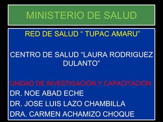 MINISTERIO DE SALUD
    RED DE SALUD “ TUPAC AMARU”

CENTRO DE SALUD “LAURA RODRIGUEZ
            DULANTO”

UNIDAD DE INVESTIGACIÓN Y CAPACITACIÓN:
DR. NOE ABAD ECHE
DR. JOSE LUIS LAZO CHAMBILLA
DRA. CARMEN ACHAMIZO CHOQUE
 