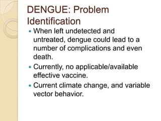 DENGUE: Problem
Identification
 When left undetected and
  untreated, dengue could lead to a
  number of complications and even
  death.
 Currently, no applicable/available
  effective vaccine.
 Current climate change, and variable
  vector behavior.
 
