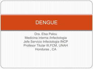 DENGUE

       Dra. Elsa Palou
 Medicina interna /Infectologia
Jefe Servicio Infectologia INCP
Profesor Titular III,FCM, UNAH
        Honduras , CA
 