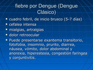 fiebre por Dengue (Dengue
                 Clásico)
   cuadro febril, de inicio brusco (5-7 días)
   cefalea intensa
   mialgias, artralgias
   dolor retroocular
   Puede presentarse exantema transitorio,
    fotofobia, insomnio, prurito, diarrea,
    náusea, vómito, dolor abdominal y
    anorexia, hiperestesia, congestión faríngea
    y conjuntivitis.
 