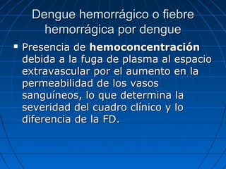 Dengue hemorrágico o fiebre
       hemorrágica por dengue
   Presencia de hemoconcentración
    debida a la fuga de plasma al espacio
    extravascular por el aumento en la
    permeabilidad de los vasos
    sanguíneos, lo que determina la
    severidad del cuadro clínico y lo
    diferencia de la FD.
 