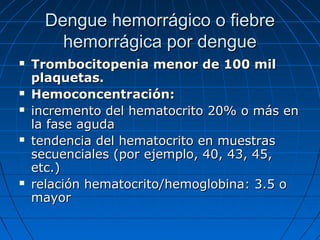 Dengue hemorrágico o fiebre
        hemorrágica por dengue
   Trombocitopenia menor de 100 mil
    plaquetas.
   Hemoconcentración:
   incremento del hematocrito 20% o más en
    la fase aguda
   tendencia del hematocrito en muestras
    secuenciales (por ejemplo, 40, 43, 45,
    etc.)
   relación hematocrito/hemoglobina: 3.5 o
    mayor
 