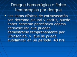 Dengue hemorrágico o fiebre
       hemorrágica por dengue
   Los datos clínicos de extravasación
    son derrame pleural y ascitis, puede
    haber derrame pericárdico edema
    perivesicular que pueden
    demostrarse tempranamente por
    ultrasonido, y que se puede
    autolimitar en un período 48 hrs
 