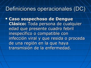 Definiciones operacionales (DC)
   Caso sospechoso de Dengue
    Clásico: Toda persona de cualquier
    edad que presente cuadro febril
    inespecífico o compatible con
    infección viral y que resida o proceda
    de una región en la que haya
    transmisión de la enfermedad.
 