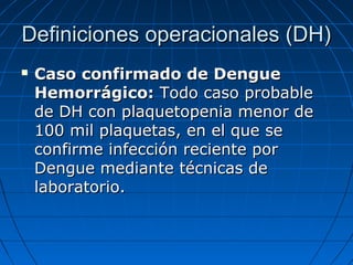 Definiciones operacionales (DH)
   Caso confirmado de Dengue
    Hemorrágico: Todo caso probable
    de DH con plaquetopenia menor de
    100 mil plaquetas, en el que se
    confirme infección reciente por
    Dengue mediante técnicas de
    laboratorio.
 