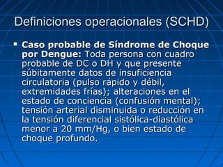Definiciones operacionales (SCHD)
   Caso probable de Síndrome de Choque
    por Dengue: Toda persona con cuadro
    probable de DC o DH y que presente
    súbitamente datos de insuficiencia
    circulatoria (pulso rápido y débil,
    extremidades frías); alteraciones en el
    estado de conciencia (confusión mental);
    tensión arterial disminuida o reducción en
    la tensión diferencial sistólica-diastólica
    menor a 20 mm/Hg, o bien estado de
    choque profundo.
 