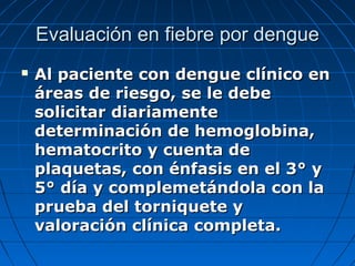 Evaluación en fiebre por dengue
   Al paciente con dengue clínico en
    áreas de riesgo, se le debe
    solicitar diariamente
    determinación de hemoglobina,
    hematocrito y cuenta de
    plaquetas, con énfasis en el 3° y
    5° día y complemetándola con la
    prueba del torniquete y
    valoración clínica completa.
 