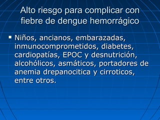 Alto riesgo para complicar con
     fiebre de dengue hemorrágico
   Niños, ancianos, embarazadas,
    inmunocomprometidos, diabetes,
    cardiopatías, EPOC y desnutrición,
    alcohólicos, asmáticos, portadores de
    anemia drepanocitica y cirroticos,
    entre otros.
 