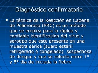 Diagnóstico confirmatorio
   La técnica de la Reacción en Cadena
    de Polimerasa (PRC) es un método
    que se emplea para la rápida y
    confiable identificación del virus y
    serotipo que este presente en una
    muestra sérica (suero estéril
    refrigerado o congelado) sospechosa
    de dengue y que se colecta entre 1°
    y 5° día de iniciada la fiebre
 
