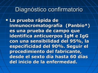 Diagnóstico confirmatorio
   La prueba rápida de
    inmunocromatografía (Panbio*)
    es una prueba de campo que
    identifica anticuerpos IgM e IgG
    con una sensibilidad del 95%, la
    especificidad del 90%. Seguir el
    procedimiento del fabricante,
    desde el sexto día hasta 60 días
    del inicio de la enfermedad.
 