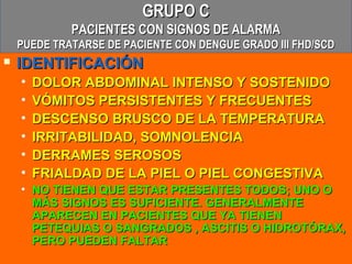 GRUPO C
             PACIENTES CON SIGNOS DE ALARMA
    PUEDE TRATARSE DE PACIENTE CON DENGUE GRADO III FHD/SCD
   IDENTIFICACIÓN
    •   DOLOR ABDOMINAL INTENSO Y SOSTENIDO
    •   VÓMITOS PERSISTENTES Y FRECUENTES
    •   DESCENSO BRUSCO DE LA TEMPERATURA
    •   IRRITABILIDAD, SOMNOLENCIA
    •   DERRAMES SEROSOS
    •   FRIALDAD DE LA PIEL O PIEL CONGESTIVA
    • NO TIENEN QUE ESTAR PRESENTES TODOS; UNO O
      MÁS SIGNOS ES SUFICIENTE. GENERALMENTE
      APARECEN EN PACIENTES QUE YA TIENEN
      PETEQUIAS O SANGRADOS , ASCITIS O HIDROTÓRAX,
      PERO PUEDEN FALTAR
 