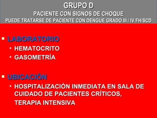 GRUPO D
               PACIENTE CON SIGNOS DE CHOQUE
    PUEDE TRATARSE DE PACIENTE CON DENGUE GRADO III / IV FH/SCD


   LABORATORIO
     • HEMATOCRITO
     • GASOMETRÍA


   UBICACIÓN
     • HOSPITALIZACIÓN INMEDIATA EN SALA DE
       CUIDADO DE PACIENTES CRÍTICOS,
       TERAPIA INTENSIVA
 
