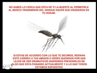 NO SABES LO CERCA QUE ESTA DE TI LA MUERTE AL PERMITIRLE
AL MOSCO TRANSMISOR DEL DENGUE HACER SUS CRIADEROS EN
                      TU HOGAR.




   SI ESTAS DE ACUERDO CON LO QUE TE DECIMOS, REENVIA
   ESTE CORREO A TUS AMIGOS O SERES QUERIDOS POR QUE
    LEJOS DE SER DRAMATICOS QUEREMOS PREVENIRLES DE
  ALGO QUE ESTA PASANDO ACTUALMENTE Y A LO QUE TODOS
                   ESTAMOS EXPUESTOS.
 