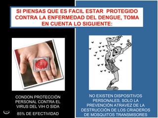 SI PIENSAS QUE ES FACIL ESTAR PROTEGIDO
CONTRA LA ENFERMEDAD DEL DENGUE, TOMA
         EN CUENTA LO SIGUIENTE:




CONDON PROTECCIÒN         NO EXISTEN DISPOSITIVOS
PERSONAL CONTRA EL          PERSONALES, SOLO LA
VIRUS DEL VIH O SIDA     PREVENCIÒN ATRAVEZ DE LA
                       DESTRUCCIÒN DE LOS CRIADEROS
85% DE EFECTIVIDAD      DE MOSQUITOS TRANSMISORES
 
