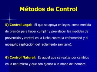 Métodos de Control

5) Control Legal: El que se apoya en leyes, como medida

de presión para hacer cumplir y prevalecer las medidas de

prevención y control en la lucha contra la enfermedad y el

mosquito (aplicación del reglamento sanitario).



6) Control Natural: Es aquel que se realiza por cambios

en la naturaleza y que son ajenos a la mano del hombre.
 