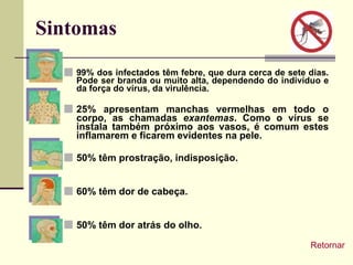 Sintomas 99% dos infectados têm febre, que dura cerca de sete dias. Pode ser branda ou muito alta, dependendo do indivíduo e da força do vírus, da virulência. 25% apresentam manchas vermelhas em todo o corpo, as chamadas  exantemas . Como o vírus se instala também próximo aos vasos, é comum estes inflamarem e ficarem evidentes na pele. 50% têm prostração, indisposição. 60% têm dor de cabeça. 50% têm dor atrás do olho. Retornar 